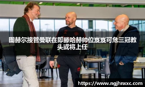 图赫尔接管曼联在即滕哈赫帅位岌岌可危三冠教头或将上任